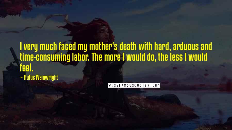 Rufus Wainwright Quotes: I very much faced my mother's death with hard, arduous and time-consuming labor. The more I would do, the less I would feel.