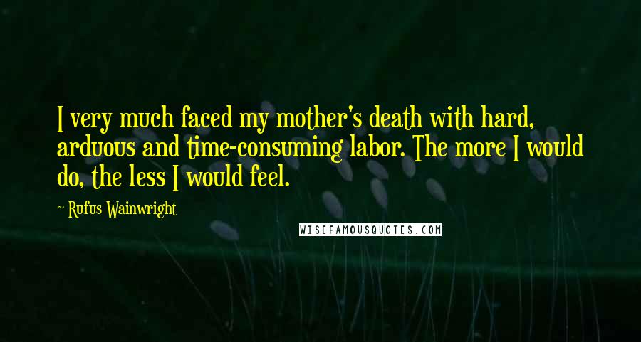 Rufus Wainwright Quotes: I very much faced my mother's death with hard, arduous and time-consuming labor. The more I would do, the less I would feel.