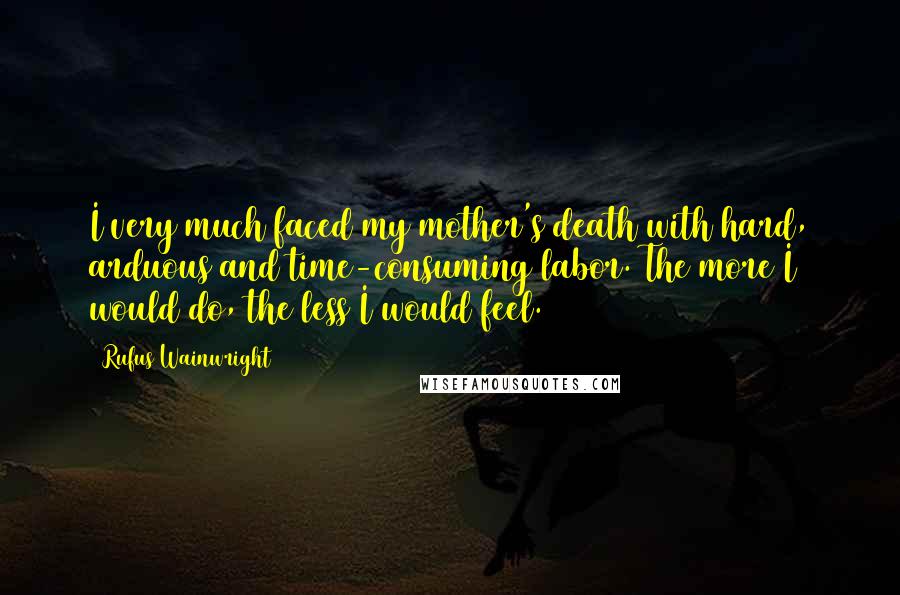 Rufus Wainwright Quotes: I very much faced my mother's death with hard, arduous and time-consuming labor. The more I would do, the less I would feel.