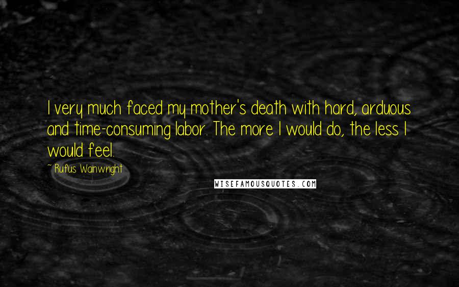 Rufus Wainwright Quotes: I very much faced my mother's death with hard, arduous and time-consuming labor. The more I would do, the less I would feel.