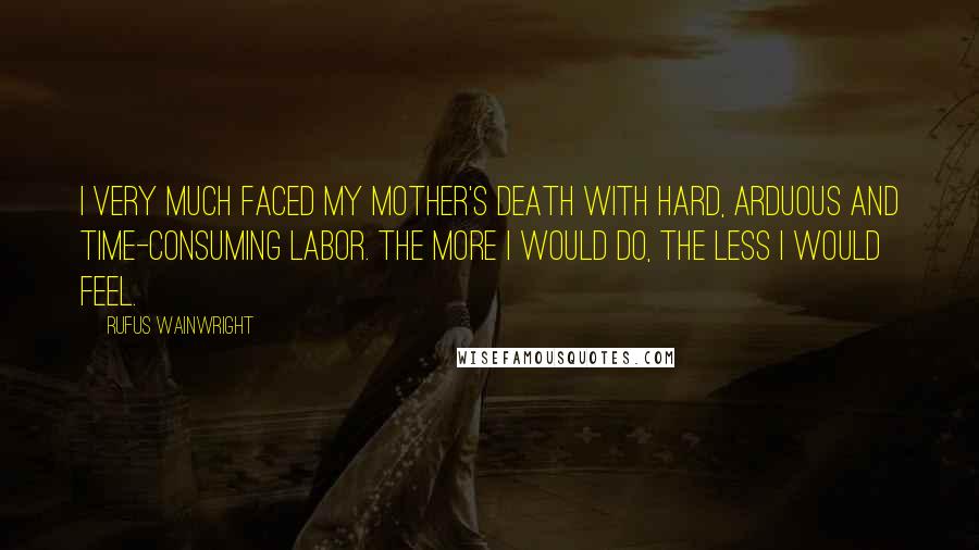 Rufus Wainwright Quotes: I very much faced my mother's death with hard, arduous and time-consuming labor. The more I would do, the less I would feel.