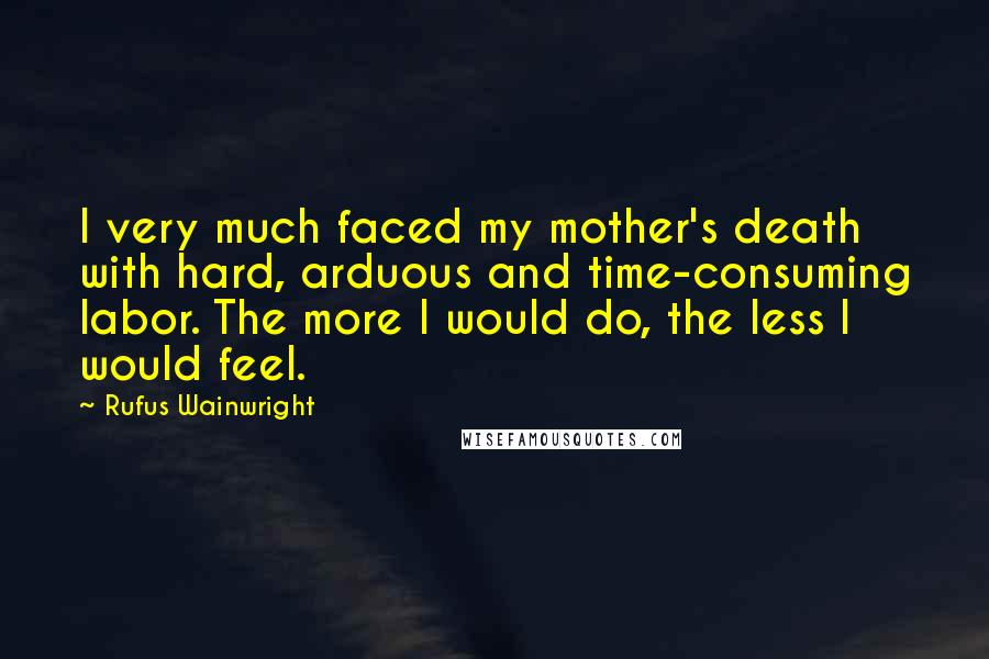 Rufus Wainwright Quotes: I very much faced my mother's death with hard, arduous and time-consuming labor. The more I would do, the less I would feel.