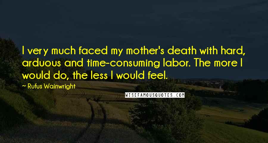 Rufus Wainwright Quotes: I very much faced my mother's death with hard, arduous and time-consuming labor. The more I would do, the less I would feel.
