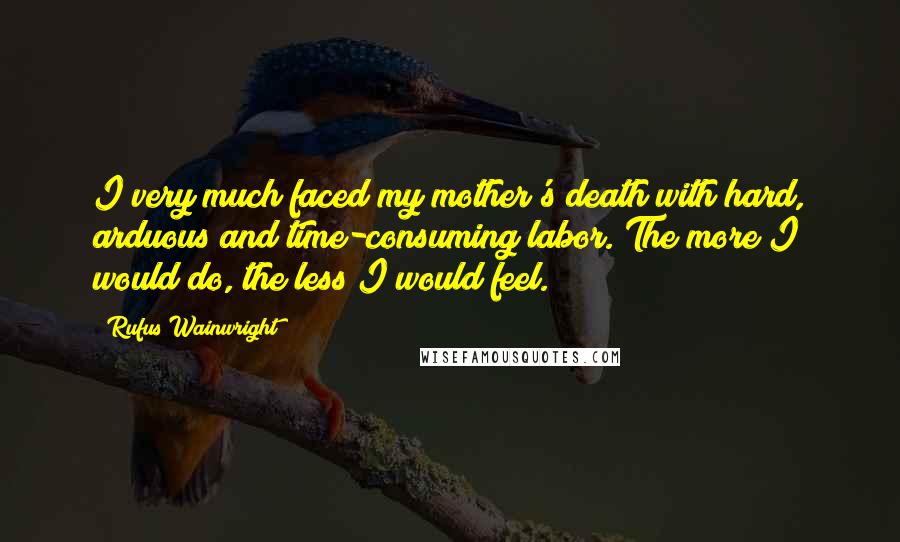 Rufus Wainwright Quotes: I very much faced my mother's death with hard, arduous and time-consuming labor. The more I would do, the less I would feel.