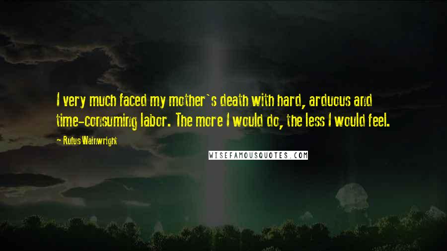 Rufus Wainwright Quotes: I very much faced my mother's death with hard, arduous and time-consuming labor. The more I would do, the less I would feel.