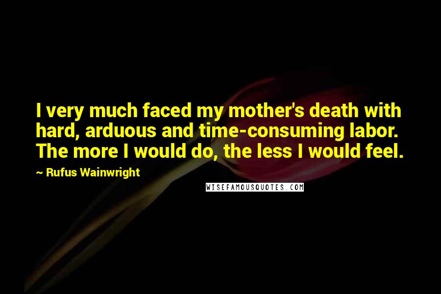 Rufus Wainwright Quotes: I very much faced my mother's death with hard, arduous and time-consuming labor. The more I would do, the less I would feel.