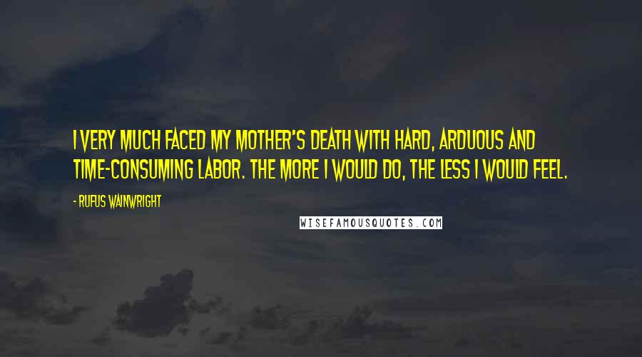 Rufus Wainwright Quotes: I very much faced my mother's death with hard, arduous and time-consuming labor. The more I would do, the less I would feel.