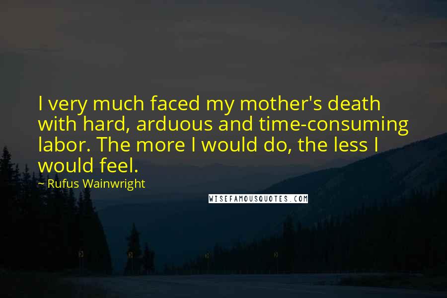 Rufus Wainwright Quotes: I very much faced my mother's death with hard, arduous and time-consuming labor. The more I would do, the less I would feel.