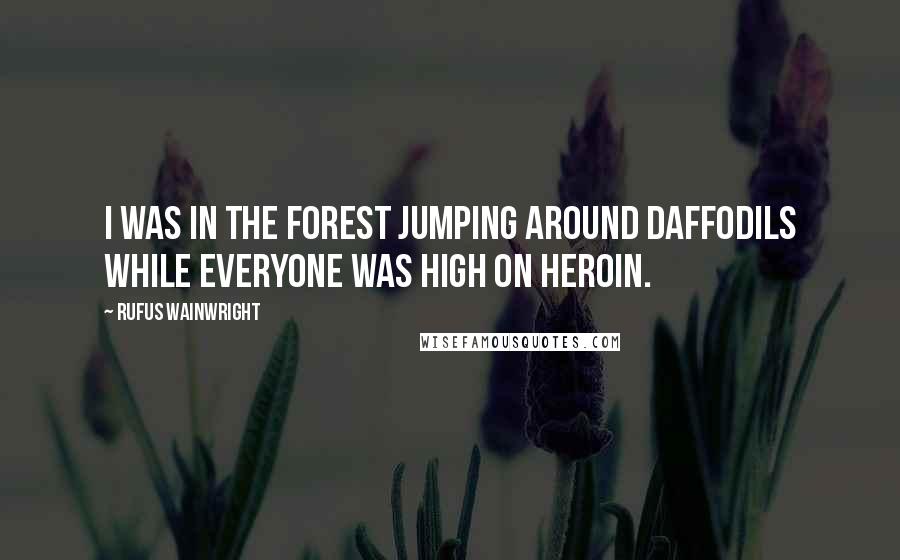 Rufus Wainwright Quotes: I was in the forest jumping around daffodils while everyone was high on heroin.