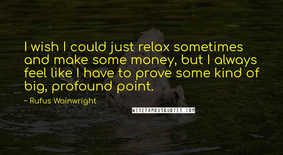 Rufus Wainwright Quotes: I wish I could just relax sometimes and make some money, but I always feel like I have to prove some kind of big, profound point.