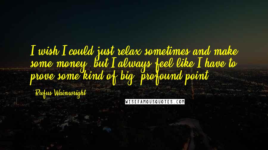 Rufus Wainwright Quotes: I wish I could just relax sometimes and make some money, but I always feel like I have to prove some kind of big, profound point.