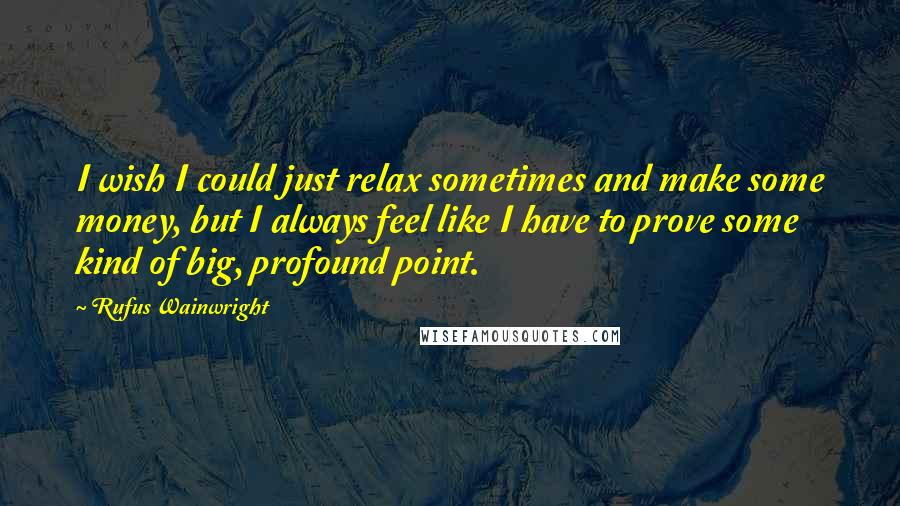 Rufus Wainwright Quotes: I wish I could just relax sometimes and make some money, but I always feel like I have to prove some kind of big, profound point.