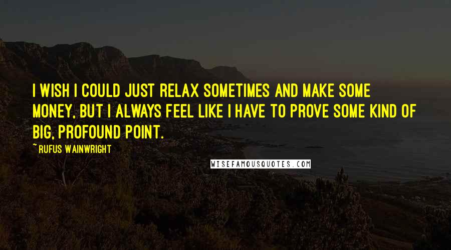 Rufus Wainwright Quotes: I wish I could just relax sometimes and make some money, but I always feel like I have to prove some kind of big, profound point.