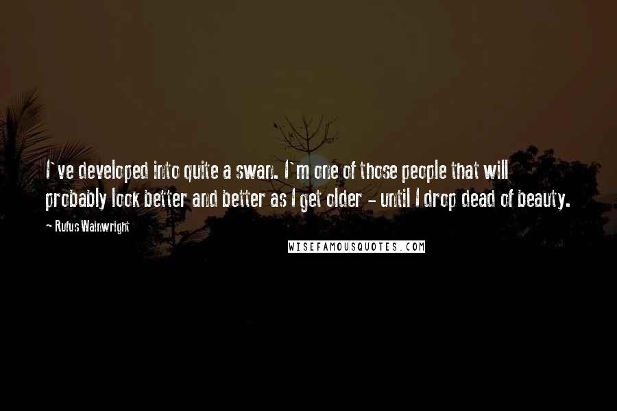 Rufus Wainwright Quotes: I've developed into quite a swan. I'm one of those people that will probably look better and better as I get older - until I drop dead of beauty.