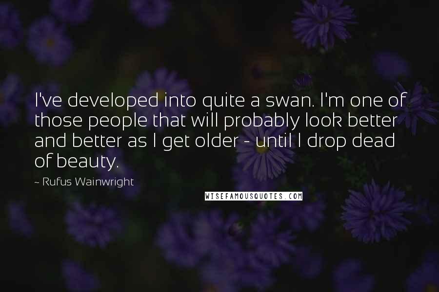 Rufus Wainwright Quotes: I've developed into quite a swan. I'm one of those people that will probably look better and better as I get older - until I drop dead of beauty.
