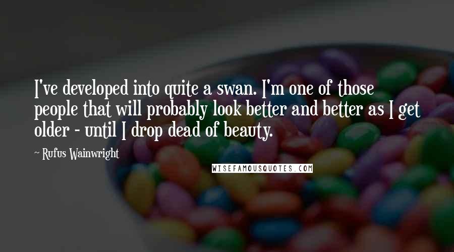 Rufus Wainwright Quotes: I've developed into quite a swan. I'm one of those people that will probably look better and better as I get older - until I drop dead of beauty.