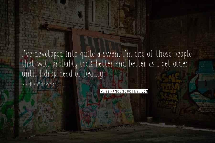 Rufus Wainwright Quotes: I've developed into quite a swan. I'm one of those people that will probably look better and better as I get older - until I drop dead of beauty.