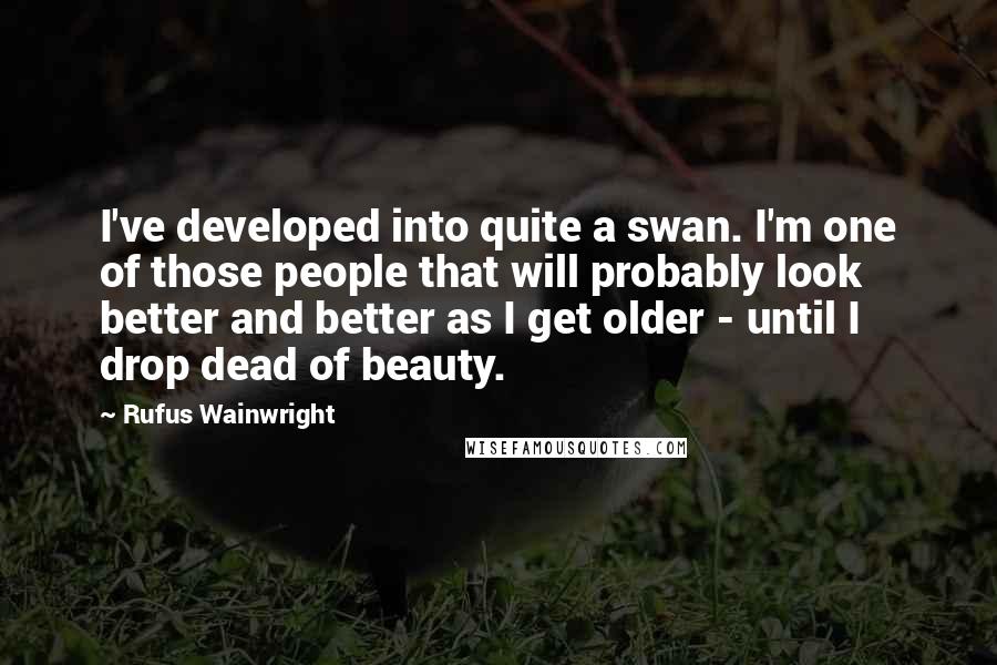 Rufus Wainwright Quotes: I've developed into quite a swan. I'm one of those people that will probably look better and better as I get older - until I drop dead of beauty.