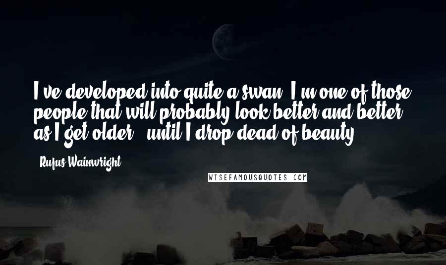 Rufus Wainwright Quotes: I've developed into quite a swan. I'm one of those people that will probably look better and better as I get older - until I drop dead of beauty.