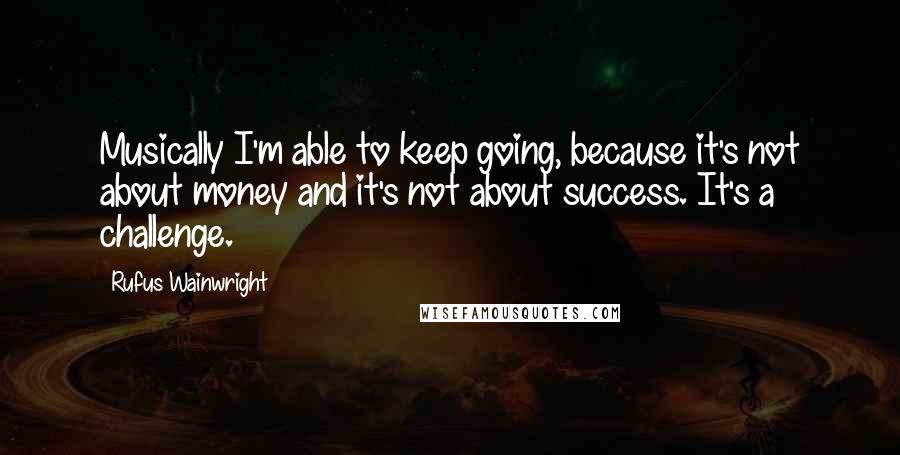 Rufus Wainwright Quotes: Musically I'm able to keep going, because it's not about money and it's not about success. It's a challenge.