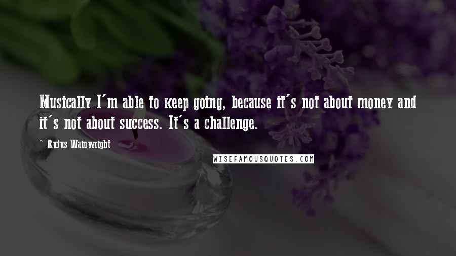 Rufus Wainwright Quotes: Musically I'm able to keep going, because it's not about money and it's not about success. It's a challenge.