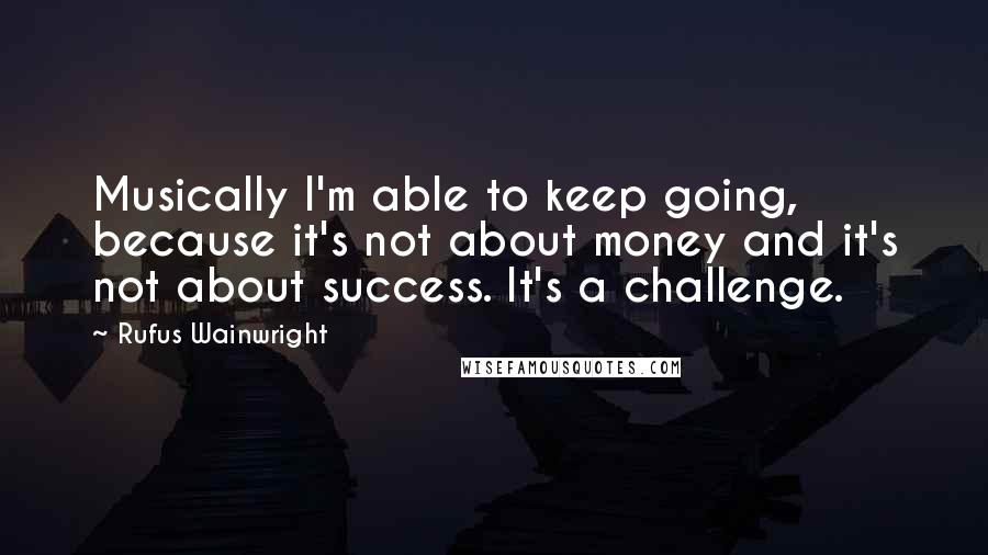 Rufus Wainwright Quotes: Musically I'm able to keep going, because it's not about money and it's not about success. It's a challenge.