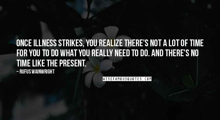 Rufus Wainwright Quotes: Once illness strikes, you realize there's not a lot of time for you to do what you really need to do. And there's no time like the present.