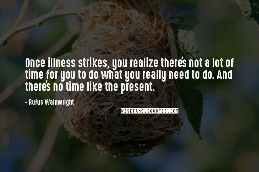 Rufus Wainwright Quotes: Once illness strikes, you realize there's not a lot of time for you to do what you really need to do. And there's no time like the present.