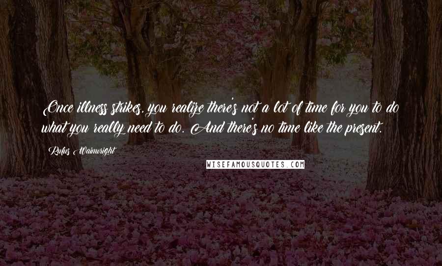 Rufus Wainwright Quotes: Once illness strikes, you realize there's not a lot of time for you to do what you really need to do. And there's no time like the present.