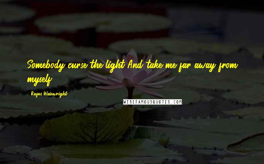 Rufus Wainwright Quotes: Somebody curse the light And take me far away from myself