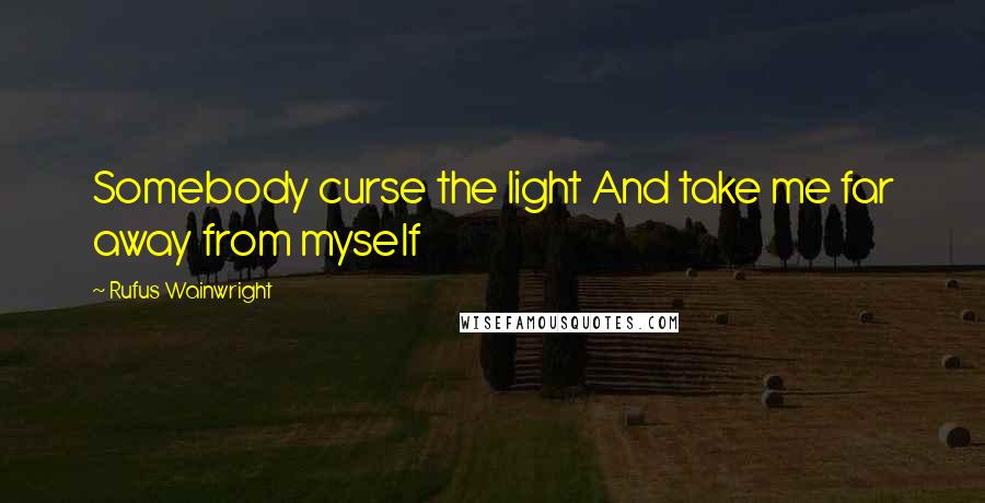 Rufus Wainwright Quotes: Somebody curse the light And take me far away from myself