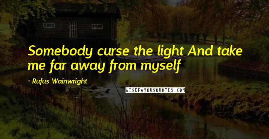 Rufus Wainwright Quotes: Somebody curse the light And take me far away from myself