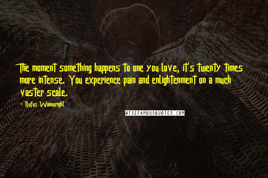 Rufus Wainwright Quotes: The moment something happens to one you love, it's twenty times more intense. You experience pain and enlightenment on a much vaster scale.