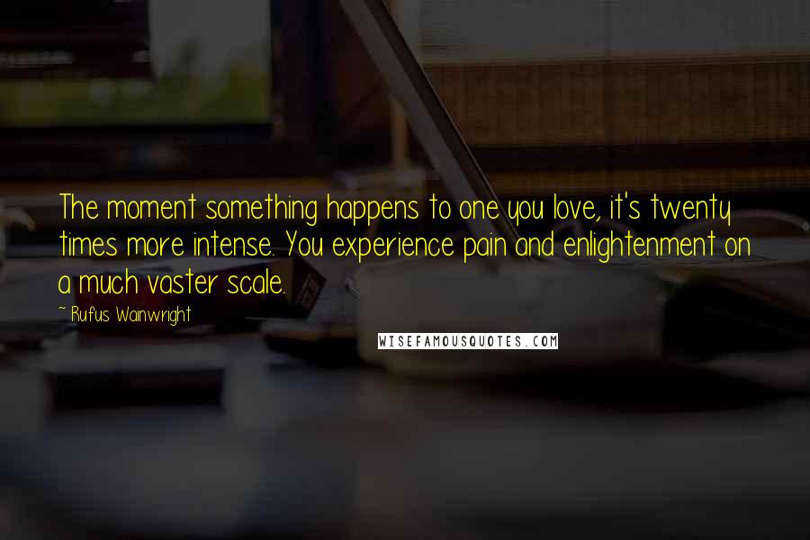 Rufus Wainwright Quotes: The moment something happens to one you love, it's twenty times more intense. You experience pain and enlightenment on a much vaster scale.