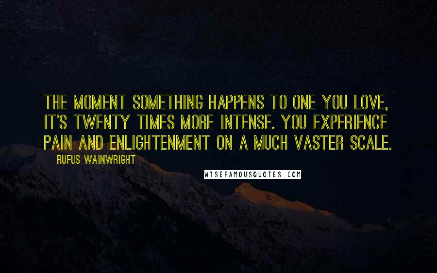 Rufus Wainwright Quotes: The moment something happens to one you love, it's twenty times more intense. You experience pain and enlightenment on a much vaster scale.
