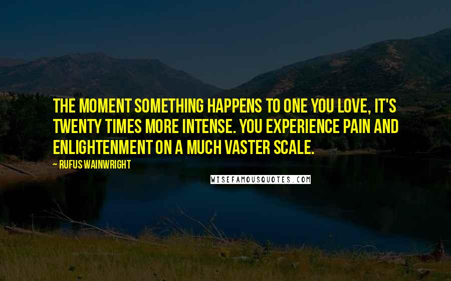 Rufus Wainwright Quotes: The moment something happens to one you love, it's twenty times more intense. You experience pain and enlightenment on a much vaster scale.