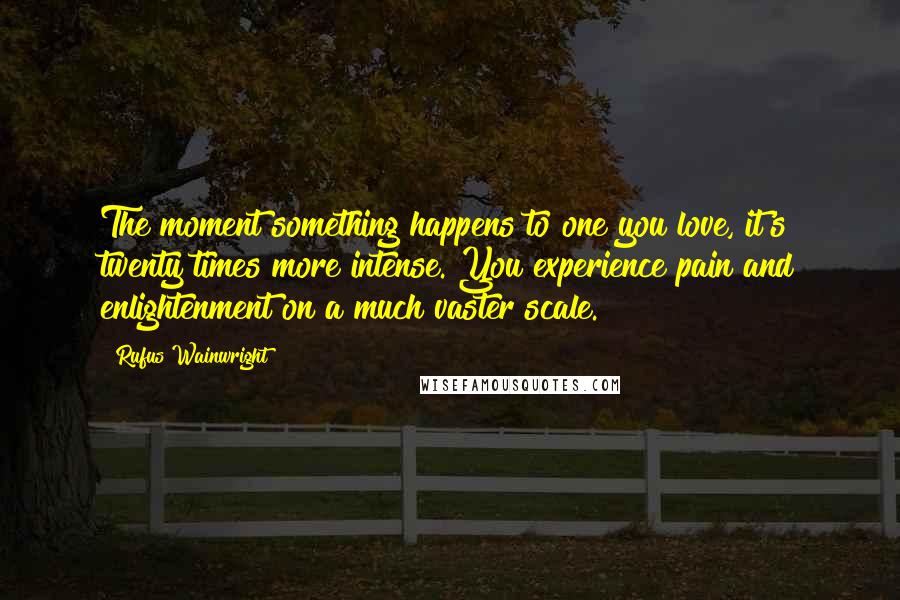 Rufus Wainwright Quotes: The moment something happens to one you love, it's twenty times more intense. You experience pain and enlightenment on a much vaster scale.