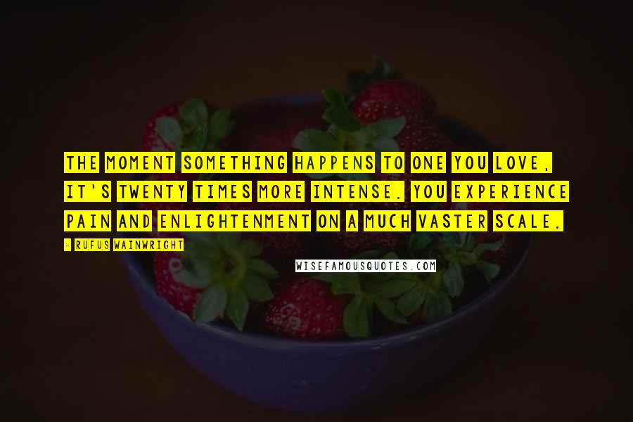 Rufus Wainwright Quotes: The moment something happens to one you love, it's twenty times more intense. You experience pain and enlightenment on a much vaster scale.