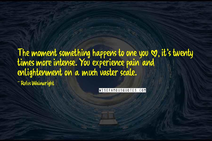 Rufus Wainwright Quotes: The moment something happens to one you love, it's twenty times more intense. You experience pain and enlightenment on a much vaster scale.