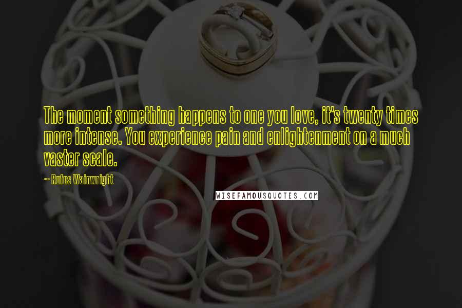 Rufus Wainwright Quotes: The moment something happens to one you love, it's twenty times more intense. You experience pain and enlightenment on a much vaster scale.