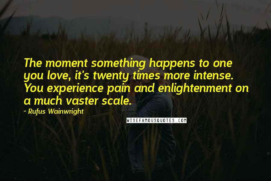 Rufus Wainwright Quotes: The moment something happens to one you love, it's twenty times more intense. You experience pain and enlightenment on a much vaster scale.