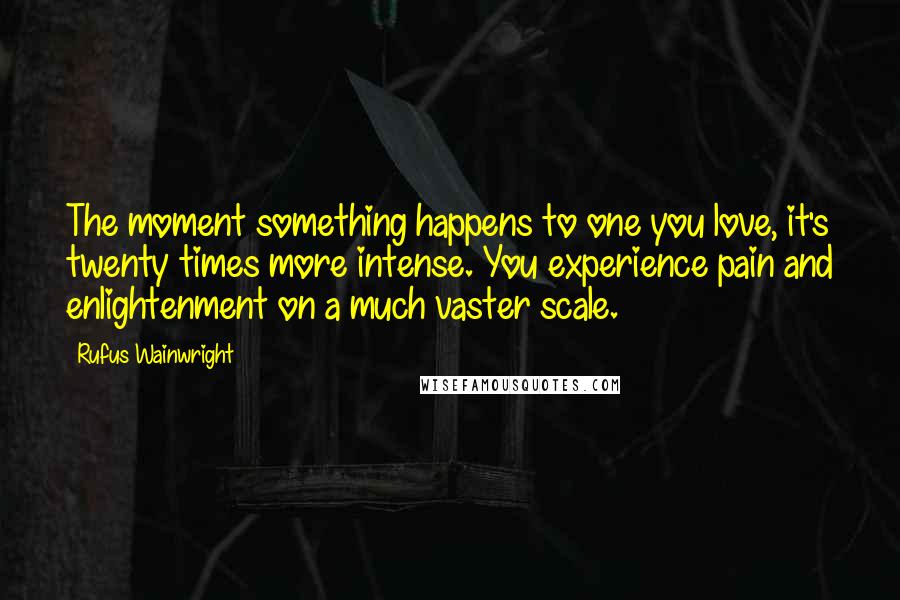 Rufus Wainwright Quotes: The moment something happens to one you love, it's twenty times more intense. You experience pain and enlightenment on a much vaster scale.