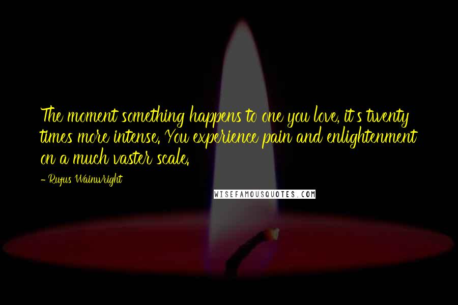 Rufus Wainwright Quotes: The moment something happens to one you love, it's twenty times more intense. You experience pain and enlightenment on a much vaster scale.