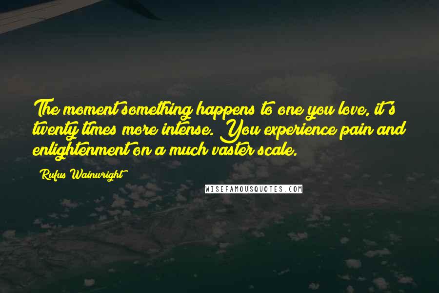 Rufus Wainwright Quotes: The moment something happens to one you love, it's twenty times more intense. You experience pain and enlightenment on a much vaster scale.