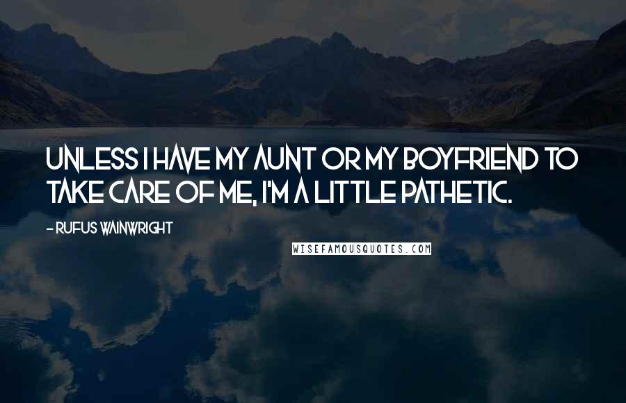 Rufus Wainwright Quotes: Unless I have my aunt or my boyfriend to take care of me, I'm a little pathetic.