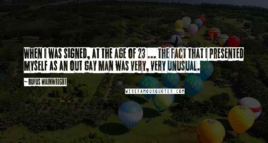 Rufus Wainwright Quotes: When I was signed, at the age of 23 ... the fact that I presented myself as an out gay man was very, very unusual.