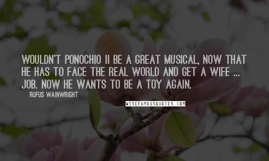 Rufus Wainwright Quotes: Wouldn't Ponochio II be a great musical, now that he has to face the real world and get a wife ... job. Now he wants to be a toy again.