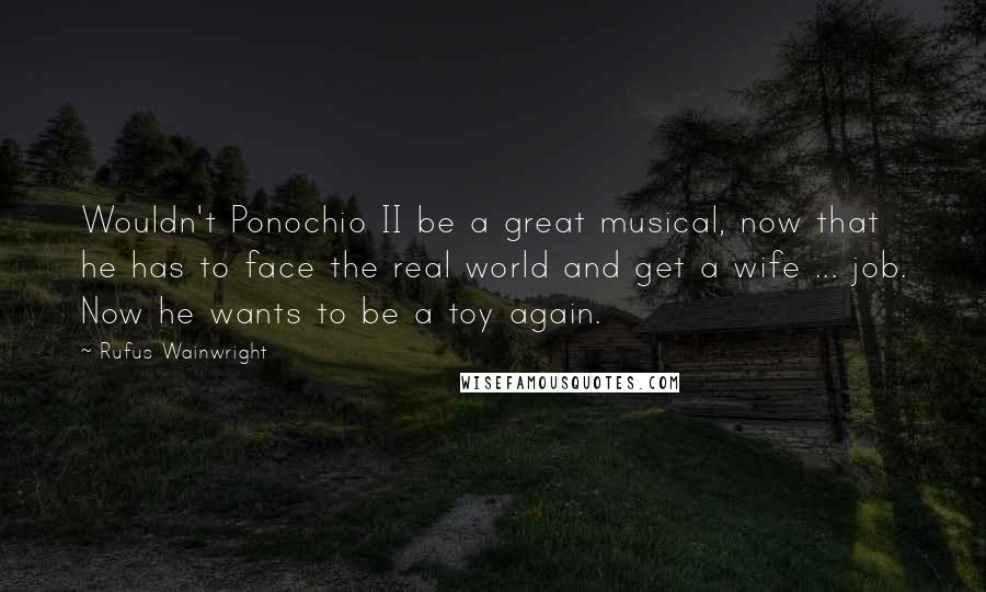 Rufus Wainwright Quotes: Wouldn't Ponochio II be a great musical, now that he has to face the real world and get a wife ... job. Now he wants to be a toy again.