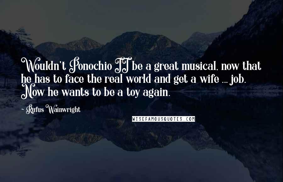 Rufus Wainwright Quotes: Wouldn't Ponochio II be a great musical, now that he has to face the real world and get a wife ... job. Now he wants to be a toy again.