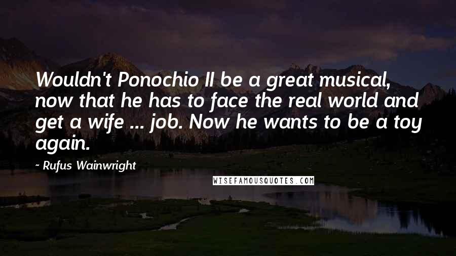 Rufus Wainwright Quotes: Wouldn't Ponochio II be a great musical, now that he has to face the real world and get a wife ... job. Now he wants to be a toy again.